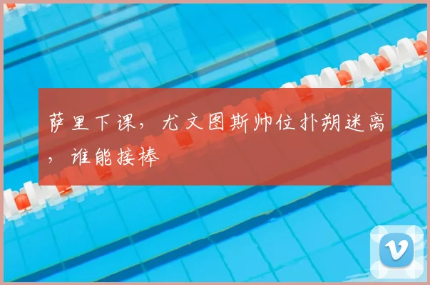 萨里下课,尤文图斯帅位扑朔迷离,谁能接棒