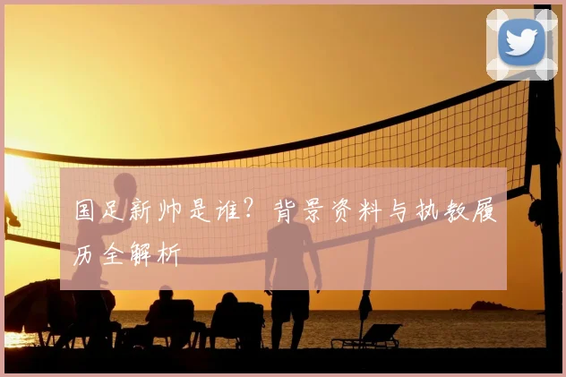 国足新帅是谁？背景资料与执教履历全解析