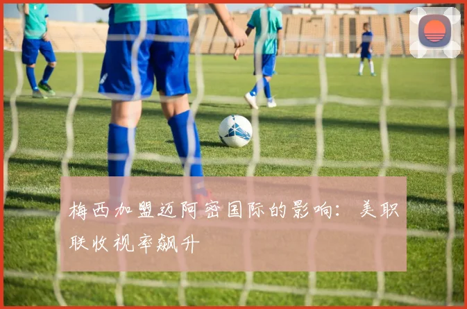 梅西加盟迈阿密国际的影响：美职联收视率飙升