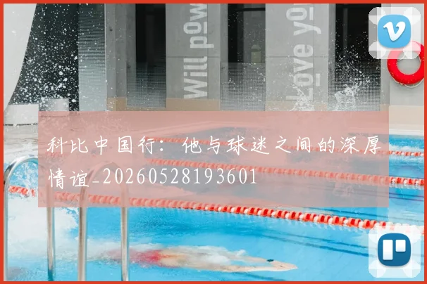 科比中国行：他与球迷之间的深厚情谊_20260528193601