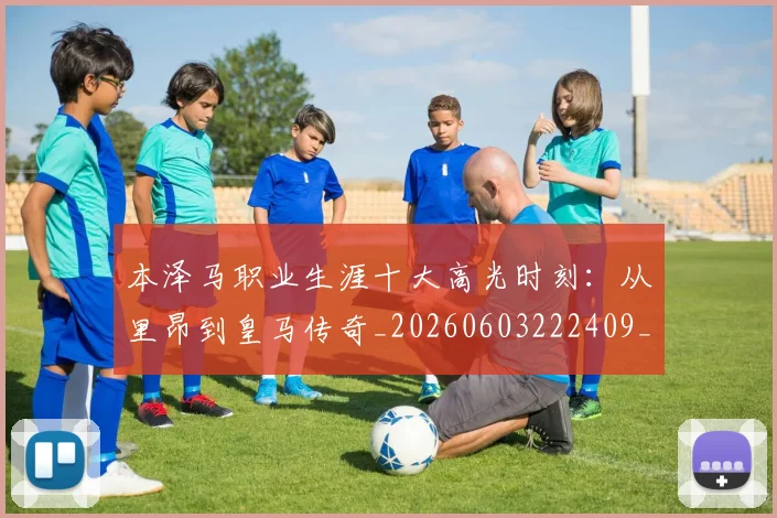 本泽马职业生涯十大高光时刻：从里昂到皇马传奇_20260603222409_20260707021944