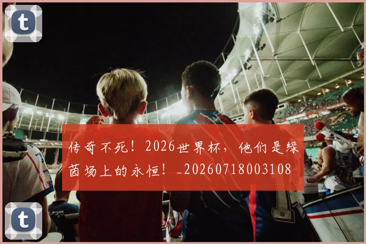 传奇不死!2026世界杯,他们是绿茵场上的永恒!_20260718003108