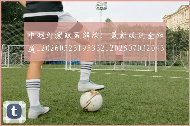 中超外援政策解读：最新规则全知道_20260523195332_20260703204328