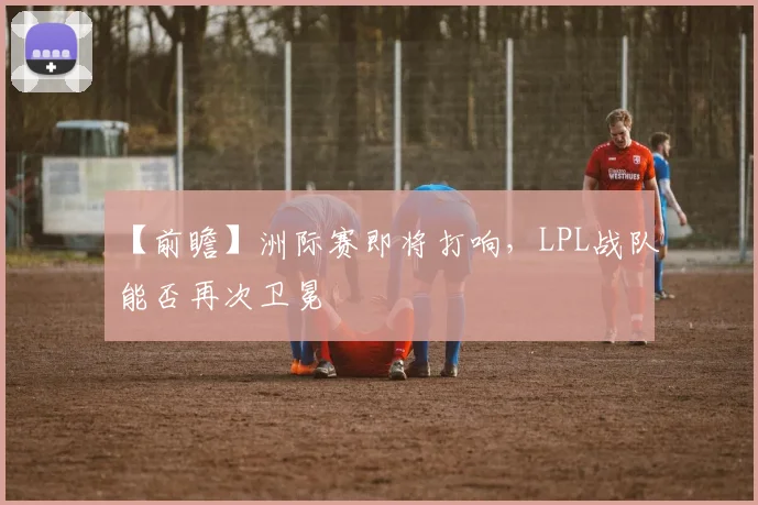 【前瞻】洲际赛即将打响,LPL战队能否再次卫冕
