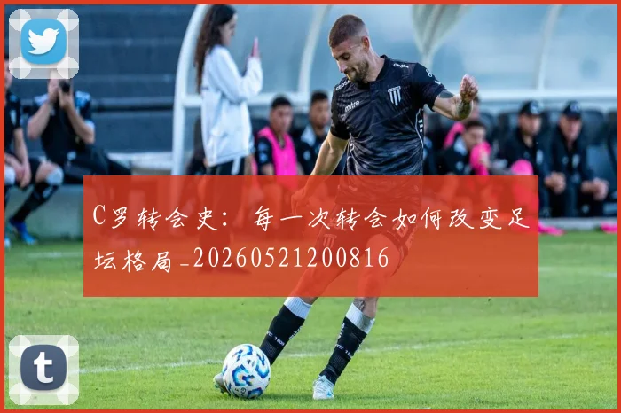 C罗转会史：每一次转会如何改变足坛格局_20260521200816