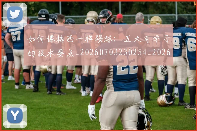 如何像梅西一样踢球：五大可学习的技术要点_20260703230254_20260720181437