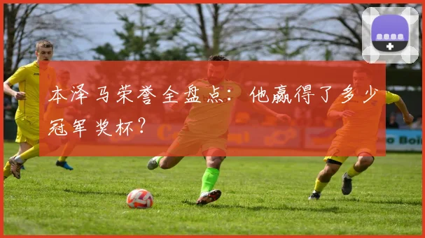 本泽马荣誉全盘点:他赢得了多少冠军奖杯?