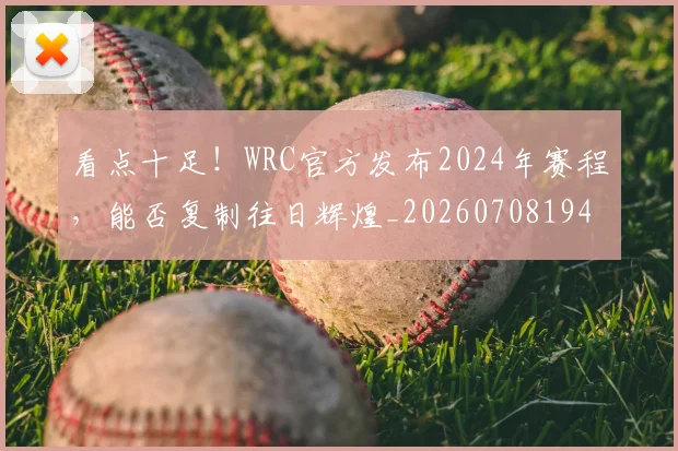 看点十足!WRC官方发布2024年赛程,能否复制往日辉煌_20260708194658