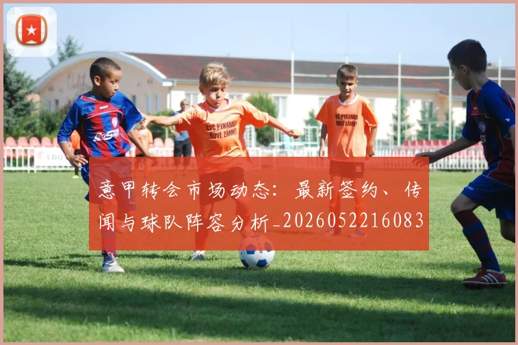 意甲转会市场动态：最新签约、传闻与球队阵容分析_20260522160834