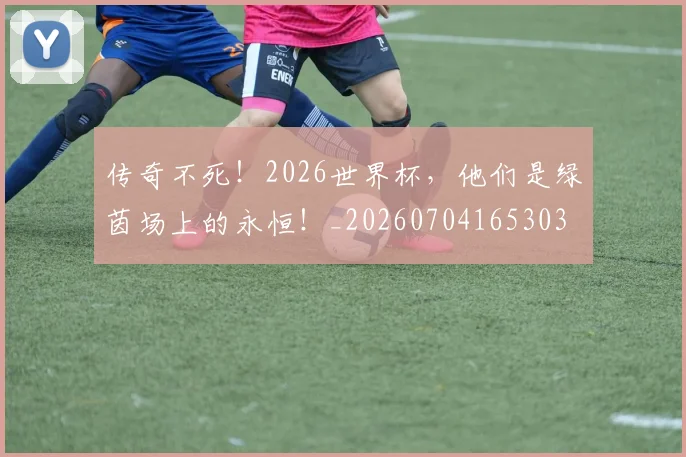 传奇不死！2026世界杯，他们是绿茵场上的永恒！_20260704165303