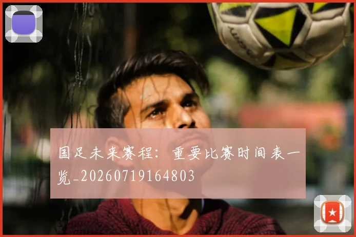 国足未来赛程：重要比赛时间表一览_20260719164803