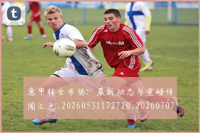 意甲转会市场：最新动态与重磅传闻汇总_20260531172720_20260707013029_20260723180950