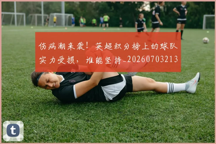 伤病潮来袭！英超积分榜上的球队实力受损，谁能坚持_20260703213931