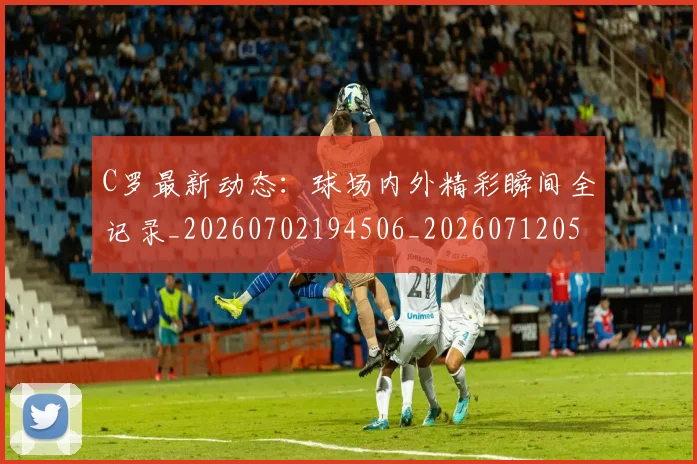 C罗最新动态：球场内外精彩瞬间全记录_20260702194506_20260712051717