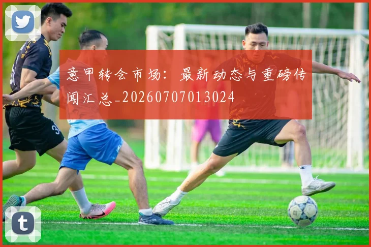 意甲转会市场：最新动态与重磅传闻汇总_20260707013024