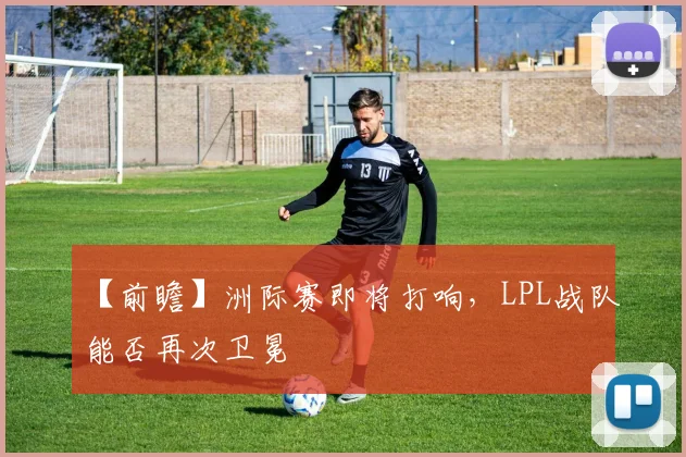 【前瞻】洲际赛即将打响，LPL战队能否再次卫冕