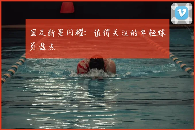 国足新星闪耀：值得关注的年轻球员盘点