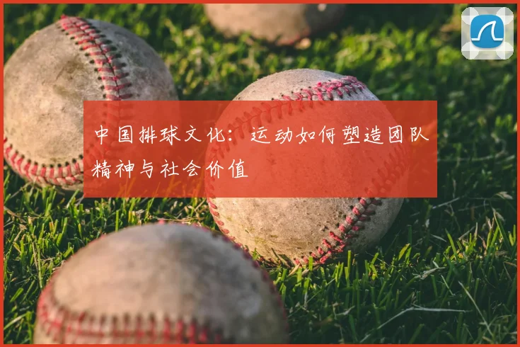 中国排球文化：运动如何塑造团队精神与社会价值