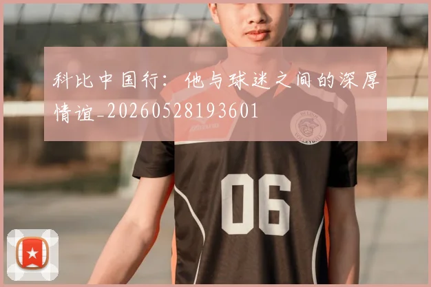 科比中国行：他与球迷之间的深厚情谊_20260528193601