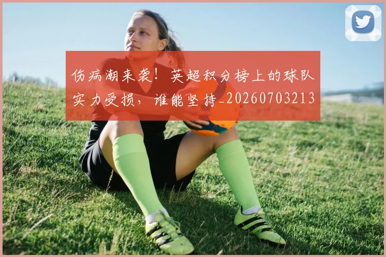 伤病潮来袭！英超积分榜上的球队实力受损，谁能坚持_20260703213931