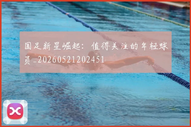 国足新星崛起：值得关注的年轻球员_20260521202451