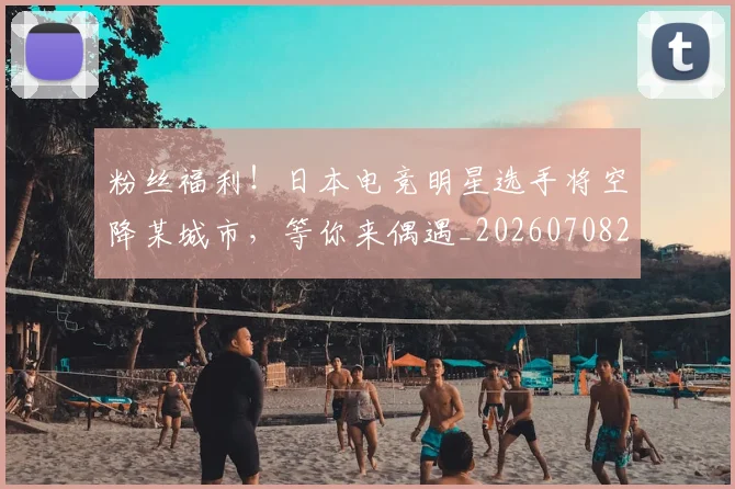 粉丝福利！日本电竞明星选手将空降某城市，等你来偶遇_20260708201040_20260803142239
