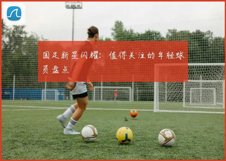 国足新星闪耀：值得关注的年轻球员盘点